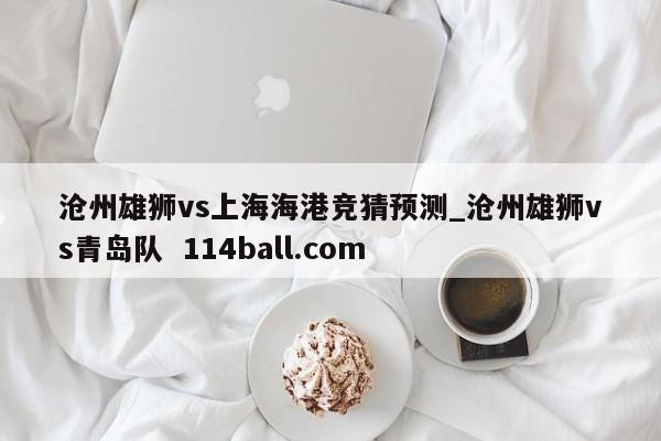 沧州雄狮vs上海海港竞猜预测_沧州雄狮vs青岛队  114ball.com