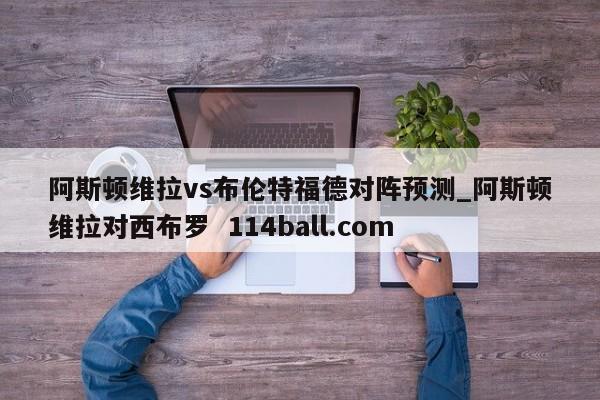 阿斯顿维拉vs布伦特福德对阵预测_阿斯顿维拉对西布罗  114ball.com