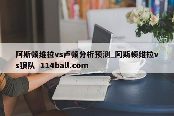 阿斯顿维拉vs卢顿分析预测_阿斯顿维拉vs狼队  114ball.com