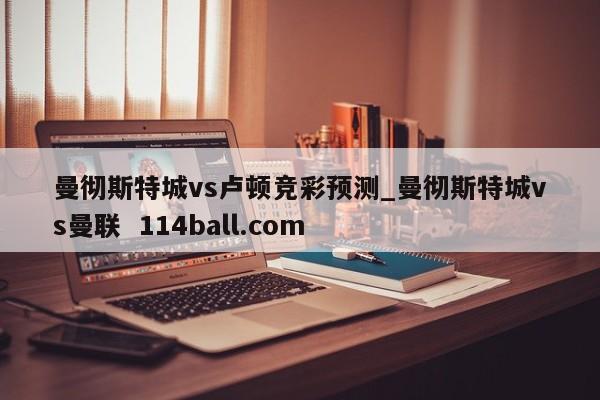 曼彻斯特城vs卢顿竞彩预测_曼彻斯特城vs曼联  114ball.com