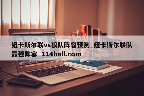 纽卡斯尔联vs狼队阵容预测_纽卡斯尔联队最强阵容  114ball.com