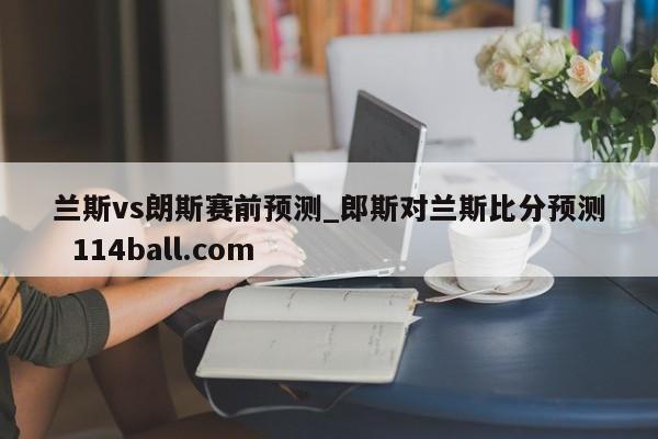 兰斯vs朗斯赛前预测_郎斯对兰斯比分预测  114ball.com