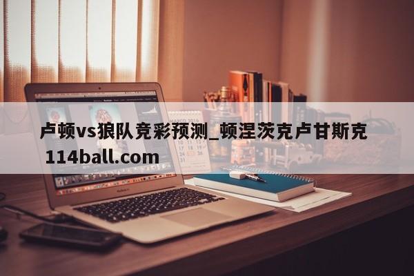 卢顿vs狼队竞彩预测_顿涅茨克卢甘斯克  114ball.com