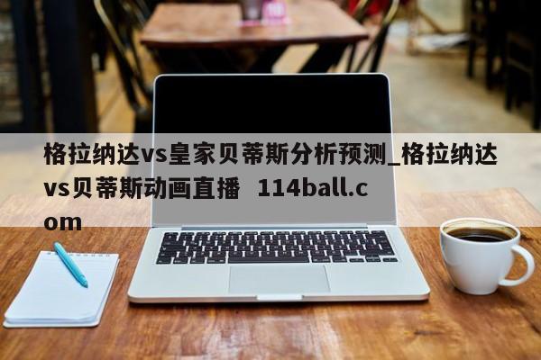 格拉纳达vs皇家贝蒂斯分析预测_格拉纳达vs贝蒂斯动画直播  114ball.com