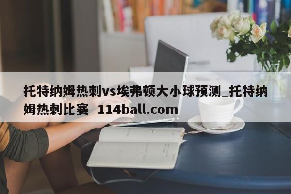 托特纳姆热刺vs埃弗顿大小球预测_托特纳姆热刺比赛  114ball.com
