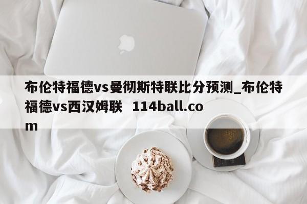 布伦特福德vs曼彻斯特联比分预测_布伦特福德vs西汉姆联  114ball.com