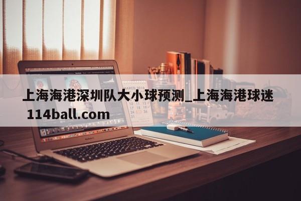 上海海港深圳队大小球预测_上海海港球迷  114ball.com