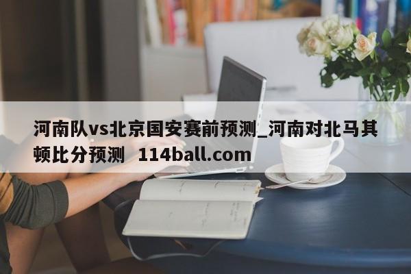 河南队vs北京国安赛前预测_河南对北马其顿比分预测  114ball.com