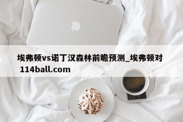 埃弗顿vs诺丁汉森林前瞻预测_埃弗顿对  114ball.com