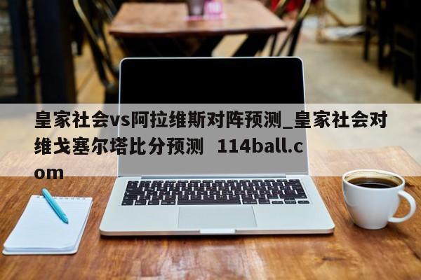 皇家社会vs阿拉维斯对阵预测_皇家社会对维戈塞尔塔比分预测  114ball.com