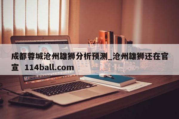 成都蓉城沧州雄狮分析预测_沧州雄狮还在官宣  114ball.com