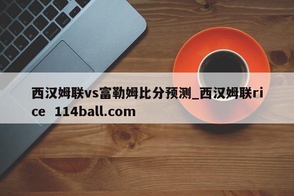 西汉姆联vs富勒姆比分预测_西汉姆联rice  114ball.com