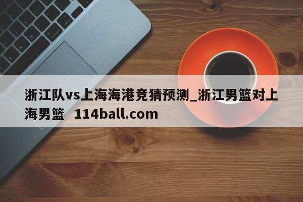 浙江队vs上海海港竞猜预测_浙江男篮对上海男篮  114ball.com