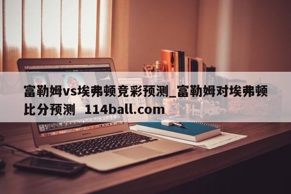 富勒姆vs埃弗顿竞彩预测_富勒姆对埃弗顿比分预测  114ball.com