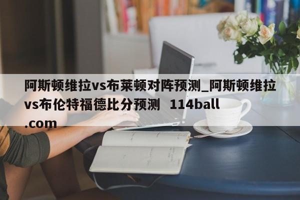阿斯顿维拉vs布莱顿对阵预测_阿斯顿维拉vs布伦特福德比分预测  114ball.com