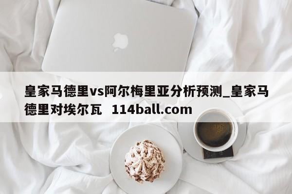 皇家马德里vs阿尔梅里亚分析预测_皇家马德里对埃尔瓦  114ball.com