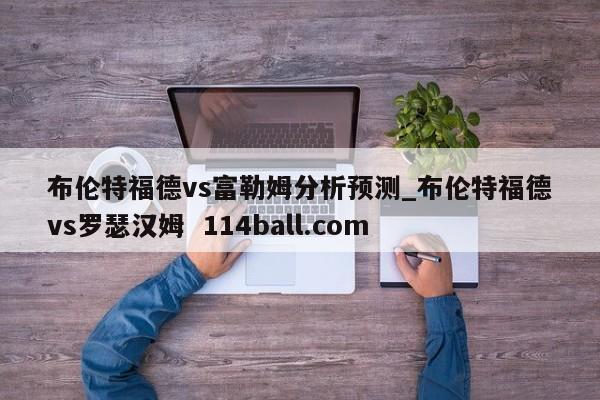 布伦特福德vs富勒姆分析预测_布伦特福德vs罗瑟汉姆  114ball.com
