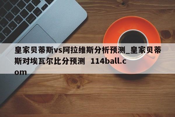 皇家贝蒂斯vs阿拉维斯分析预测_皇家贝蒂斯对埃瓦尔比分预测  114ball.com