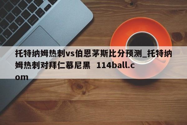 托特纳姆热刺vs伯恩茅斯比分预测_托特纳姆热刺对拜仁慕尼黑  114ball.com
