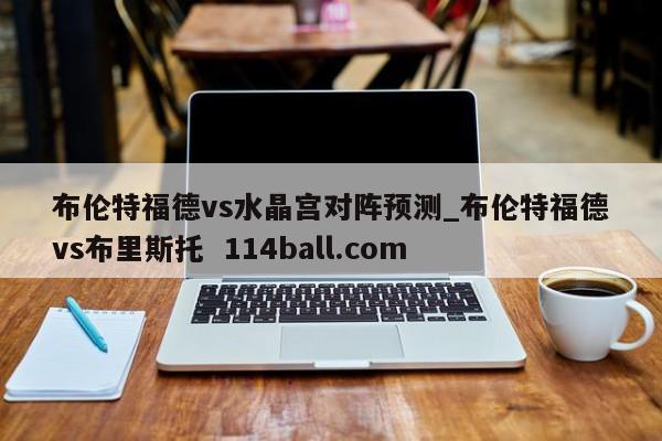 布伦特福德vs水晶宫对阵预测_布伦特福德vs布里斯托  114ball.com
