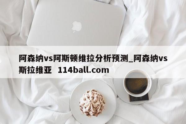 阿森纳vs阿斯顿维拉分析预测_阿森纳vs斯拉维亚  114ball.com