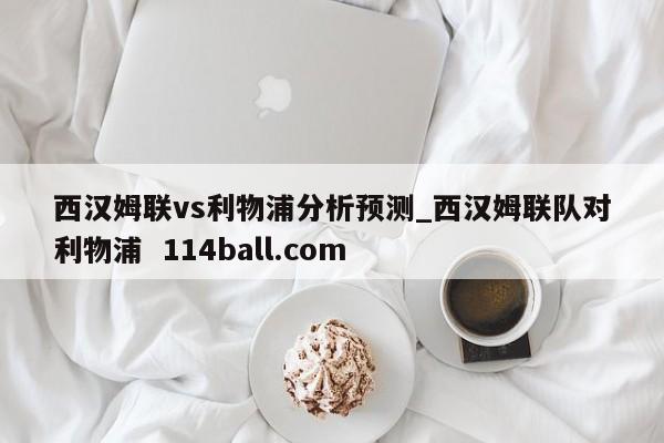 西汉姆联vs利物浦分析预测_西汉姆联队对利物浦  114ball.com